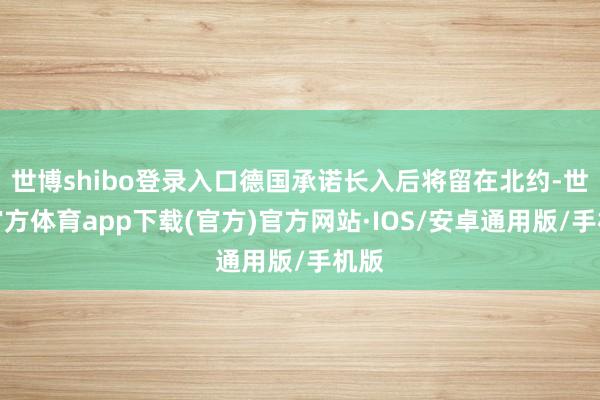 世博shibo登录入口德国承诺长入后将留在北约-世博官方体育app下载(官方)官方网站·IOS/安卓通用版/手机版