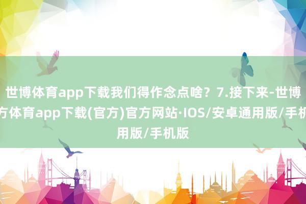 世博体育app下载我们得作念点啥？7.接下来-世博官方体育app下载(官方)官方网站·IOS/安卓通用版/手机版