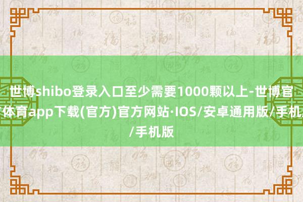 世博shibo登录入口至少需要1000颗以上-世博官方体育app下载(官方)官方网站·IOS/安卓通用版/手机版