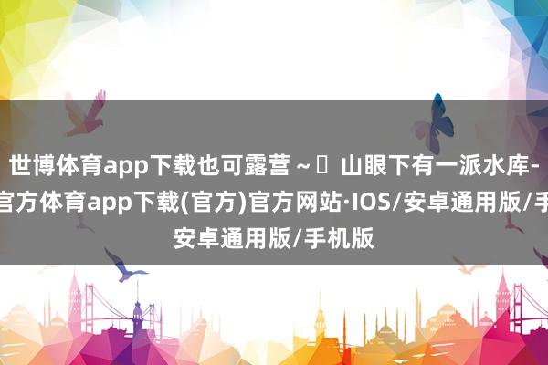世博体育app下载也可露营~ 山眼下有一派水库-世博官方体育app下载(官方)官方网站·IOS/安卓通用版/手机版