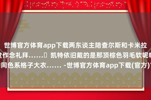 世博官方体育app下载两东谈主陪查尔斯和卡米拉去巴尔莫勒尔堡隔壁的教堂作念礼拜……	凯特依旧戴的是那顶棕色羽毛软呢帽搭配的同色系格子大衣…… -世博官方体育app下载(官方)官方网站·IOS/安卓通用版/手机版
