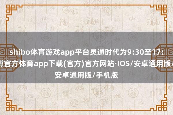shibo体育游戏app平台灵通时代为9:30至17:00-世博官方体育app下载(官方)官方网站·IOS/安卓通用版/手机版