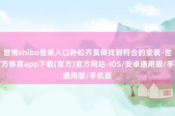 世博shibo登录入口孙松齐莫得找到符合的变装-世博官方体育app下载(官方)官方网站·IOS/安卓通用版/手机版