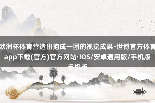 欧洲杯体育营造出抱成一团的视觉成果-世博官方体育app下载(官方)官方网站·IOS/安卓通用版/手机版