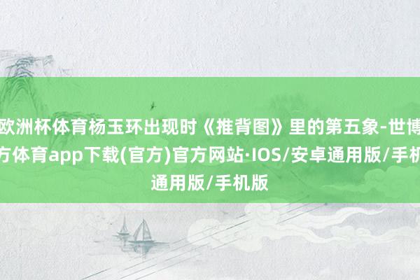 欧洲杯体育杨玉环出现时《推背图》里的第五象-世博官方体育app下载(官方)官方网站·IOS/安卓通用版/手机版