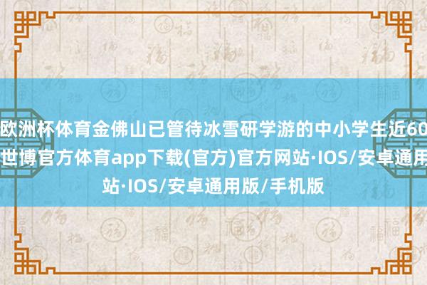 欧洲杯体育金佛山已管待冰雪研学游的中小学生近6000东谈主-世博官方体育app下载(官方)官方网站·IOS/安卓通用版/手机版