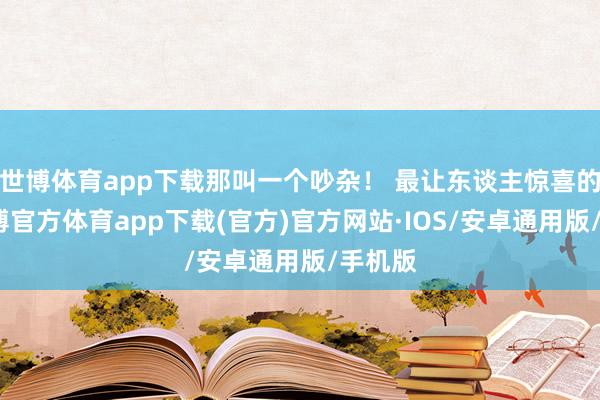 世博体育app下载那叫一个吵杂！ 最让东谈主惊喜的是-世博官方体育app下载(官方)官方网站·IOS/安卓通用版/手机版
