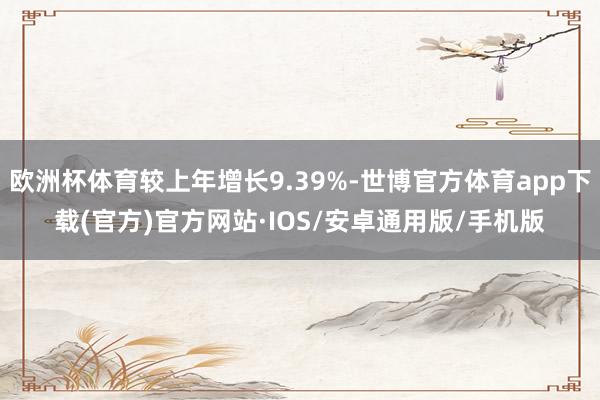欧洲杯体育较上年增长9.39%-世博官方体育app下载(官方)官方网站·IOS/安卓通用版/手机版