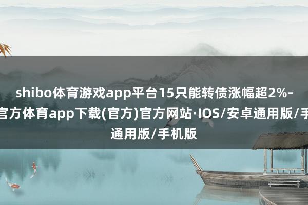 shibo体育游戏app平台15只能转债涨幅超2%-世博官方体育app下载(官方)官方网站·IOS/安卓通用版/手机版