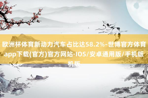 欧洲杯体育新动力汽车占比达58.2%-世博官方体育app下载(官方)官方网站·IOS/安卓通用版/手机版