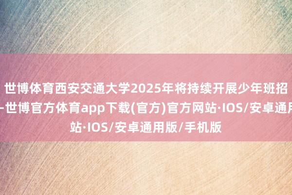 世博体育西安交通大学2025年将持续开展少年班招生试点责任-世博官方体育app下载(官方)官方网站·IOS/安卓通用版/手机版