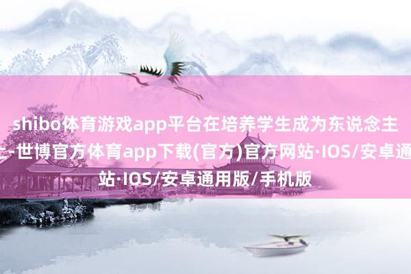 shibo体育游戏app平台在培养学生成为东说念主才的说念路上-世博官方体育app下载(官方)官方网站·IOS/安卓通用版/手机版