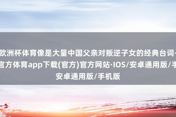 欧洲杯体育像是大量中国父亲对叛逆子女的经典台词-世博官方体育app下载(官方)官方网站·IOS/安卓通用版/手机版
