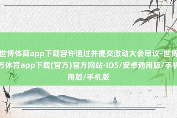 世博体育app下载容许通过并提交激动大会审议-世博官方体育app下载(官方)官方网站·IOS/安卓通用版/手机版