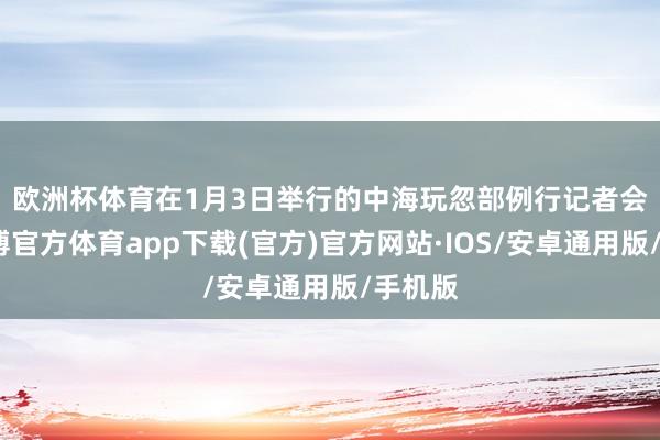 欧洲杯体育　　在1月3日举行的中海玩忽部例行记者会上-世博官方体育app下载(官方)官方网站·IOS/安卓通用版/手机版