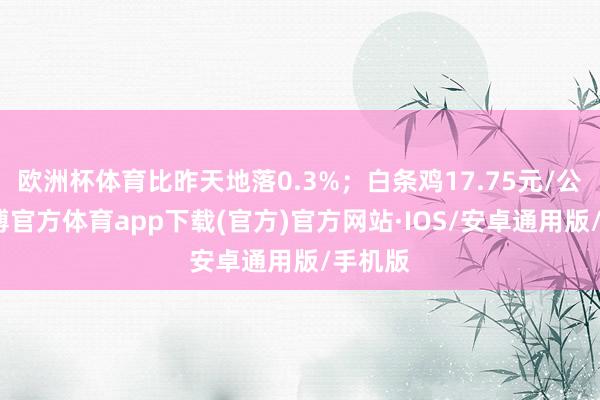 欧洲杯体育比昨天地落0.3%；白条鸡17.75元/公斤-世博官方体育app下载(官方)官方网站·IOS/安卓通用版/手机版