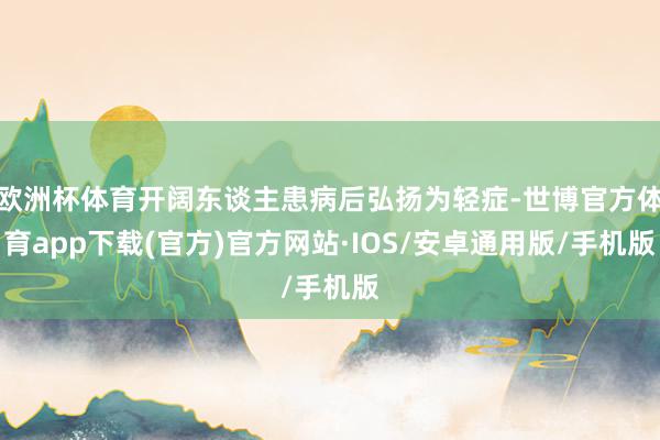 欧洲杯体育开阔东谈主患病后弘扬为轻症-世博官方体育app下载(官方)官方网站·IOS/安卓通用版/手机版