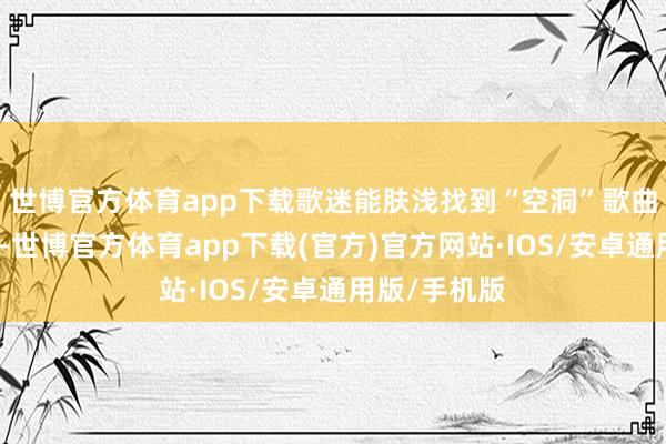 世博官方体育app下载歌迷能肤浅找到“空洞”歌曲和跳舞书册-世博官方体育app下载(官方)官方网站·IOS/安卓通用版/手机版