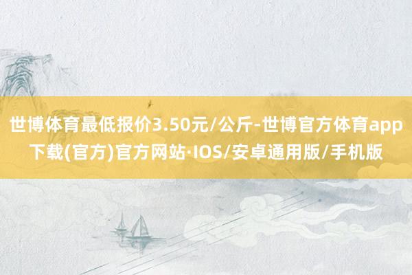 世博体育最低报价3.50元/公斤-世博官方体育app下载(官方)官方网站·IOS/安卓通用版/手机版