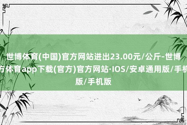 世博体育(中国)官方网站进出23.00元/公斤-世博官方体育app下载(官方)官方网站·IOS/安卓通用版/手机版