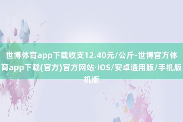 世博体育app下载收支12.40元/公斤-世博官方体育app下载(官方)官方网站·IOS/安卓通用版/手机版