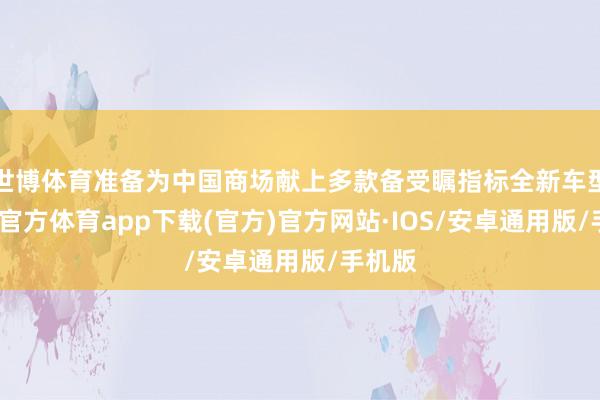 世博体育准备为中国商场献上多款备受瞩指标全新车型-世博官方体育app下载(官方)官方网站·IOS/安卓通用版/手机版