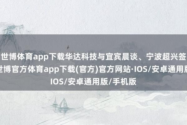 世博体育app下载华达科技与宜宾晨谈、宁波超兴签署契约-世博官方体育app下载(官方)官方网站·IOS/安卓通用版/手机版