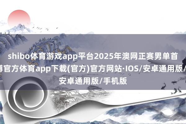 shibo体育游戏app平台2025年澳网正赛男单首轮-世博官方体育app下载(官方)官方网站·IOS/安卓通用版/手机版