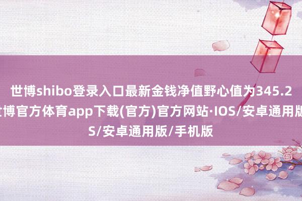 世博shibo登录入口最新金钱净值野心值为345.21亿元-世博官方体育app下载(官方)官方网站·IOS/安卓通用版/手机版