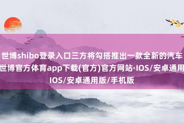 世博shibo登录入口三方将勾搭推出一款全新的汽车会诊建筑-世博官方体育app下载(官方)官方网站·IOS/安卓通用版/手机版