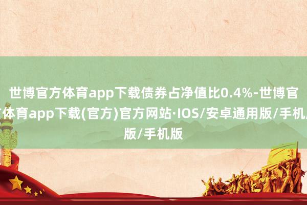 世博官方体育app下载债券占净值比0.4%-世博官方体育app下载(官方)官方网站·IOS/安卓通用版/手机版