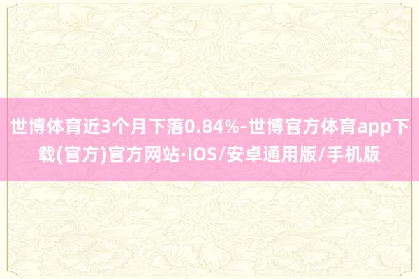 世博体育近3个月下落0.84%-世博官方体育app下载(官方)官方网站·IOS/安卓通用版/手机版