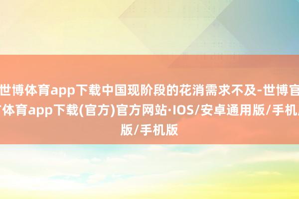 世博体育app下载中国现阶段的花消需求不及-世博官方体育app下载(官方)官方网站·IOS/安卓通用版/手机版
