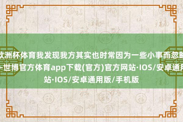 欧洲杯体育我发现我方其实也时常因为一些小事而忽略小李的感受-世博官方体育app下载(官方)官方网站·IOS/安卓通用版/手机版