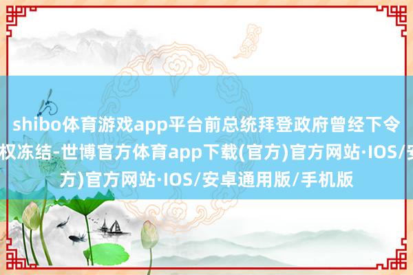 shibo体育游戏app平台前总统拜登政府曾经下令奉行险些调换的授权冻结-世博官方体育app下载(官方)官方网站·IOS/安卓通用版/手机版