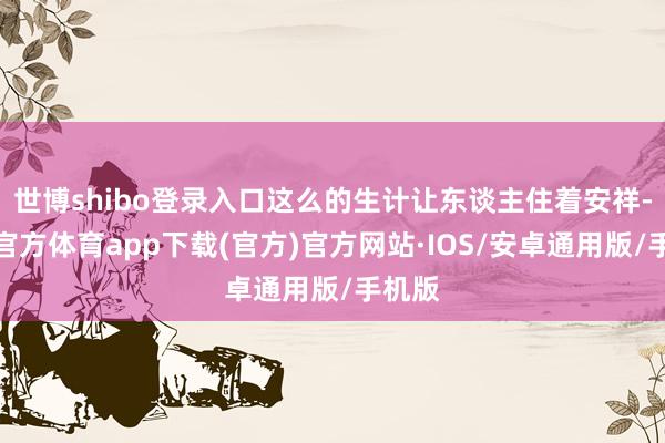 世博shibo登录入口这么的生计让东谈主住着安祥-世博官方体育app下载(官方)官方网站·IOS/安卓通用版/手机版