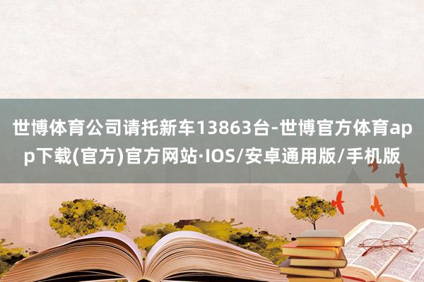 世博体育公司请托新车13863台-世博官方体育app下载(官方)官方网站·IOS/安卓通用版/手机版