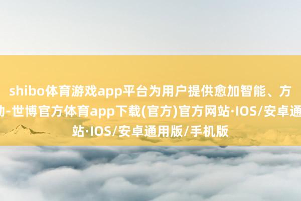 shibo体育游戏app平台为用户提供愈加智能、方便的出行劳动-世博官方体育app下载(官方)官方网站·IOS/安卓通用版/手机版