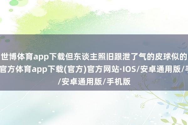 世博体育app下载但东谈主照旧跟泄了气的皮球似的-世博官方体育app下载(官方)官方网站·IOS/安卓通用版/手机版