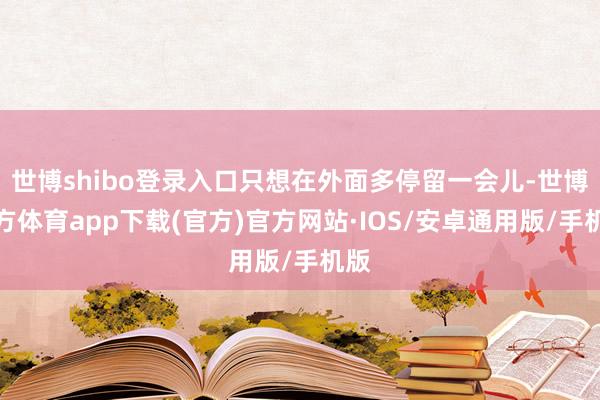 世博shibo登录入口只想在外面多停留一会儿-世博官方体育app下载(官方)官方网站·IOS/安卓通用版/手机版