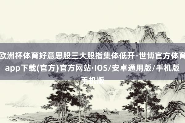 欧洲杯体育好意思股三大股指集体低开-世博官方体育app下载(官方)官方网站·IOS/安卓通用版/手机版