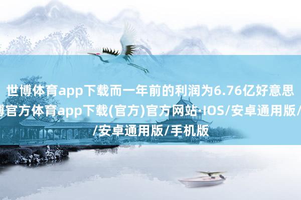 世博体育app下载而一年前的利润为6.76亿好意思元-世博官方体育app下载(官方)官方网站·IOS/安卓通用版/手机版