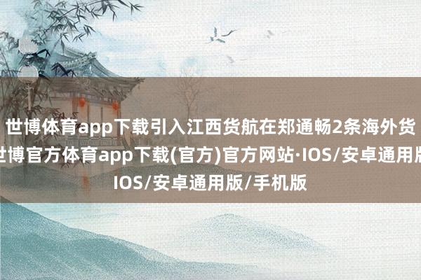 世博体育app下载引入江西货航在郑通畅2条海外货运航路-世博官方体育app下载(官方)官方网站·IOS/安卓通用版/手机版