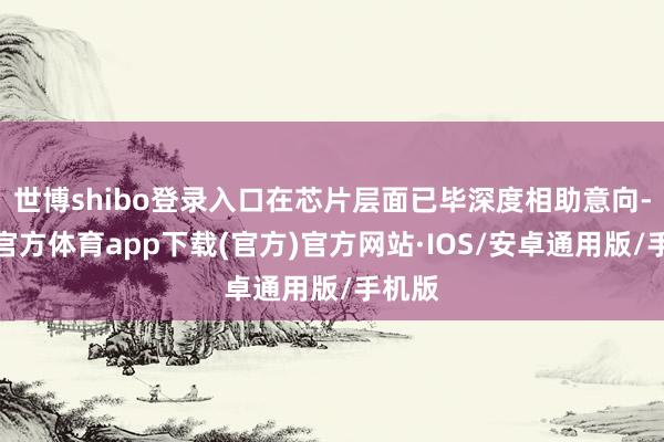 世博shibo登录入口在芯片层面已毕深度相助意向-世博官方体育app下载(官方)官方网站·IOS/安卓通用版/手机版