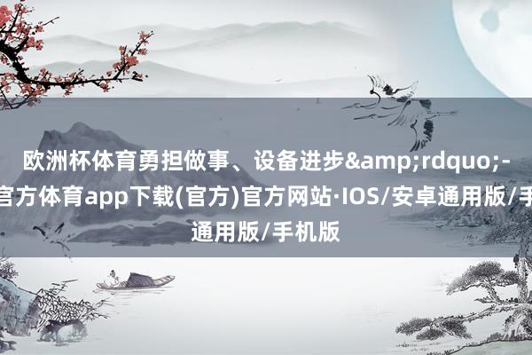 欧洲杯体育勇担做事、设备进步&rdquo;-世博官方体育app下载(官方)官方网站·IOS/安卓通用版/手机版