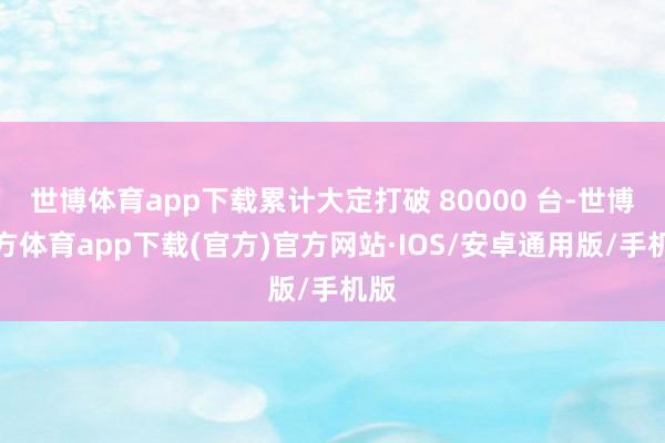 世博体育app下载累计大定打破 80000 台-世博官方体育app下载(官方)官方网站·IOS/安卓通用版/手机版