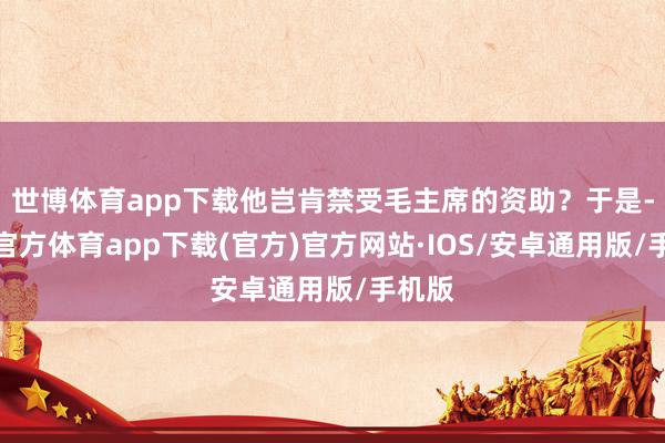 世博体育app下载他岂肯禁受毛主席的资助？于是-世博官方体育app下载(官方)官方网站·IOS/安卓通用版/手机版