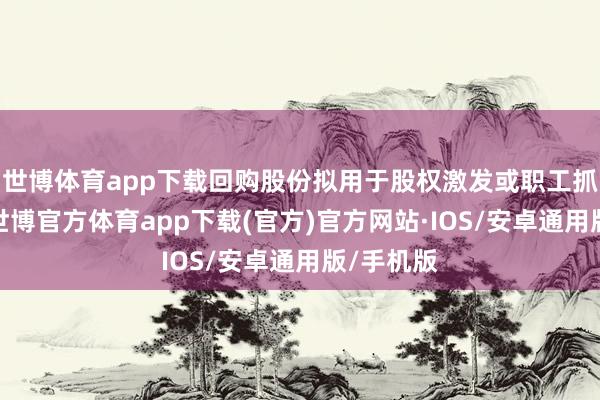 世博体育app下载回购股份拟用于股权激发或职工抓股野心-世博官方体育app下载(官方)官方网站·IOS/安卓通用版/手机版