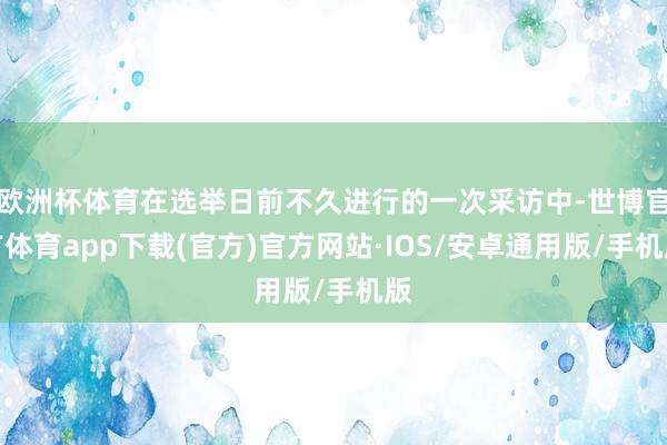 欧洲杯体育在选举日前不久进行的一次采访中-世博官方体育app下载(官方)官方网站·IOS/安卓通用版/手机版