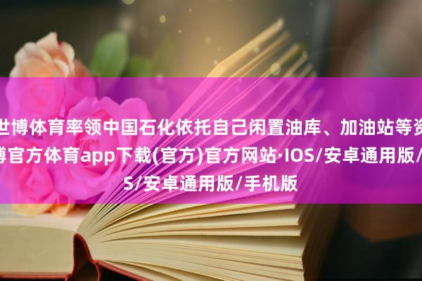 世博体育率领中国石化依托自己闲置油库、加油站等资源-世博官方体育app下载(官方)官方网站·IOS/安卓通用版/手机版